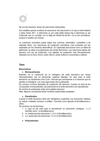 No son tan reactivos, tienen las reacciones interesantes.
Son estables gracias al efecto de resonancia. No reaccionan si no hay un intermediario
y todos tienen 4N + 2 electrones pi, por cada doble enlace hay 2 electrones pi, las
moléculas que no cumplan con la regla de Hückel (la de 4N + 2) no son aromáticas,
aunque sí pueden ser cíclicas.
La sustitución aromática puede seguir tres caminos; electrofílico, nucleofílico y de
radicales libres. Las reacciones de sustitución aromáticas más corrientes son las
originadas por los reactivos electrofílicos. Su capacidad para actuar como un dador de
electrones se debe a la polarización del núcleo Bencénico. Las reacciones típicas del
benceno son las de sustitución. Los agentes de sustitución más frecuentemente
utilizados son el cloro, bromo, ácido nítrico y ácido sulfúrico concentrado y caliente.
Tipos
Monocíclicos
● Monosustituidos
Resultan de la sustitución de un hidrógeno del anillo bencénico por restos
hidrocarbonados que se denominan cadenas laterales. En este caso el anillo
bencénico se representa como C6H5-, fórmula que corresponde a un benceno que ha
perdido un hidrógeno y en cuyo lugar existe otro sustituyente.
Se conocen muchos derivados de sustitución del benceno. Cuando se trata de los
compuestos monosustituidos, las posiciones en el anillo bencénico son equivalentes.
Se nombra el sustituyente antes de la palabra benceno.
Nota: Algunos compuestos tienen nombres tradicionales aceptados.
● Disustituidos
Cuando el anillo bencénico tiene dos hidrógenos sustituidos sus posiciones relativas
se indican mediante números o prefijos. Tomando como ejemplo el dimetilbenceno o
xileno.
Se nombran con los términos:
1. o- (que se lee orto) para la disustitución en posiciones contiguas, 1 y 2
(también sería 1,2-dimetilbenceno);
2. m- (meta) para las posiciones 1 y 3 (1,3-dimetilbenceno)
3. y p- (para) para las posiciones 1 y 4 (1,4-dimetilbenceno)
● Polisustituidos
 