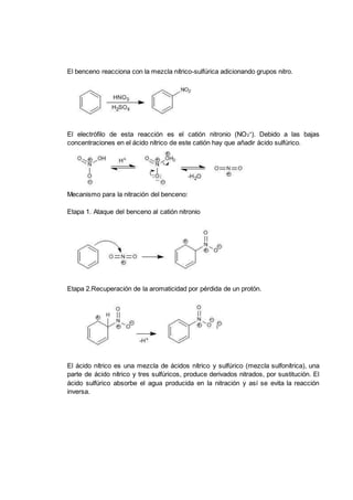El benceno reacciona con la mezcla nítrico-sulfúrica adicionando grupos nitro.
El electrófilo de esta reacción es el catión nitronio (NO2
+
). Debido a las bajas
concentraciones en el ácido nítrico de este catión hay que aňadir ácido sulfúrico.
Mecanismo para la nitración del benceno:
Etapa 1. Ataque del benceno al catión nitronio
Etapa 2.Recuperación de la aromaticidad por pérdida de un protón.
El ácido nítrico es una mezcla de ácidos nítrico y sulfúrico (mezcla sulfonítrica), una
parte de ácido nítrico y tres sulfúricos, produce derivados nitrados, por sustitución. El
ácido sulfúrico absorbe el agua producida en la nitración y así se evita la reacción
inversa.
 