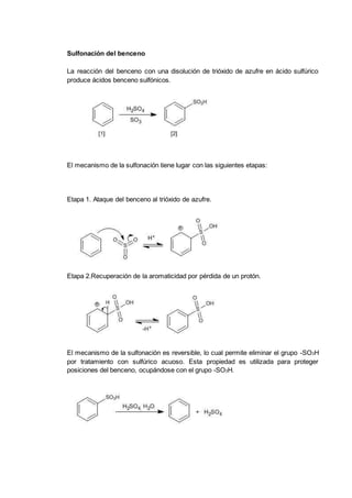 Sulfonación del benceno
La reacción del benceno con una disolución de trióxido de azufre en ácido sulfúrico
produce ácidos benceno sulfónicos.
El mecanismo de la sulfonación tiene lugar con las siguientes etapas:
Etapa 1. Ataque del benceno al trióxido de azufre.
Etapa 2.Recuperación de la aromaticidad por pérdida de un protón.
El mecanismo de la sulfonación es reversible, lo cual permite eliminar el grupo -SO3H
por tratamiento con sulfúrico acuoso. Esta propiedad es utilizada para proteger
posiciones del benceno, ocupándose con el grupo -SO3H.
 