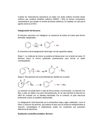 Cuando los hidrocarburos bencénicos se tratan con ácido sulfúrico fumante (ácido
sulfúrico que contiene anhídrido sulfúrico) H2SO4 + SO3 se forman compuestos
característicos que reciben el nombre de ácidos sulfónicos. En realidad, se cree que el
agente activo es el SO3.
Halogenación del benceno
El benceno reacciona con halógenos en presencia de ácidos de Lewis para formar
derivados halogenados.
El mecanismo de la halogenación tiene lugar con las siguientes etapas:
Etapa 1. La molécula de bromo se polariza al interaccionar con el ácido de Lewis. El
benceno ataca al bromo polarizado positivamente para formar el catión
ciclohexadienilo.
Etapa 2. Recuperación de la aromaticidad por pérdida de un protón
La cloración se puede llevar a cabo de forma similar a la bromación. La reacción con
flúor y yodo se realiza muy poco frecuentemente. En el caso del flúor la reacción es
difícil de controlar por su elevada reactividad. Por el contrario, el yodo reacciona
lentamente y tiene un equilibrio desfavorable.
La halogenación está favorecida por la temperatura baja y algún catalizador, como el
hierro o tricloruro de aluminio, que polariza al para que se produzca enérgicamente la
reacción. Los±halógeno X catalizadores suelen ser sustancias que presentan
deficiencia de electrones.
Sustitución nucleófila aromática: Bencino
 