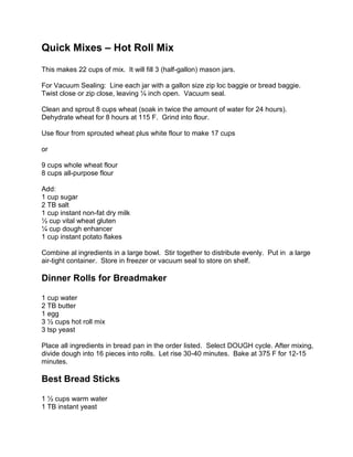 Quick Mixes – Hot Roll Mix This makes 22 cups of mix.  It will fill 3 (half-gallon) mason jars. For Vacuum Sealing:  Line each jar with a gallon size zip loc baggie or bread baggie.  Twist close or zip close, leaving ¼ inch open.  Vacuum seal. Clean and sprout 8 cups wheat (soak in twice the amount of water for 24 hours).  Dehydrate wheat for 8 hours at 115 F.  Grind into flour. Use flour from sprouted wheat plus white flour to make 17 cups or 9 cups whole wheat flour 8 cups all-purpose flour Add: 1 cup sugar 2 TB salt 1 cup instant non-fat dry milk ½ cup vital wheat gluten ¼ cup dough enhancer 1 cup instant potato flakes Combine al ingredients in a large bowl.  Stir together to distribute evenly.  Put in  a large air-tight container.  Store in freezer or vacuum seal to store on shelf.   Dinner Rolls for Breadmaker 1 cup water 2 TB butter 1 egg 3 ½ cups hot roll mix 3 tsp yeast Place all ingredients in bread pan in the order listed.  Select DOUGH cycle. After mixing, divide dough into 16 pieces into rolls.  Let rise 30-40 minutes.  Bake at 375 F for 12-15 minutes. Best Bread Sticks 1 ½ cups warm water 1 TB instant yeast 1 TB malted milk powder 3 ½ cups hot roll mix In large mixing bowl, soften yeast in warm water.  Add malted milk powder and blend.  Add Hot Roll mix gradually, mixing until dough pulls away from sides of bowl to form a ball.  Knead for 5 minutes in mixer or until dough is smooth and elastic.  Roll dough onto a pizza pan and cut bread sticks with a pizza cutter.  Top with the following: 2 TB melted butter Parmesan cheese Garlic Bread Seasoning Pizza Crust 1 ¼ cup warm water 2 TB olive oil 1 TB yeast 3 ½ cups flour Dissolve yeast in warm water.  Stir in oil and salt.  Add Hot Roll Mix (beginning with 3 cups – add more if needed).  Knead vigorously until smooth and elastic (about 5 minutes in Bosch).  Brush lightly with oil and let rise until double in bulk.  Roll thin onto pizza pans.  Spread with filling. Bake 20-25 minutes at 400 F.  Make 2 small pizzas.  Hamburger or Hoagie Buns 1 ½ cups warm water 2 TB instant yeast 2 eggs, beaten ¼ cup olive oil 5-6 cups Hot Roll Mix 2 TB butter, melted In large bowl, stir yeast into lukewarm water until softened.  Stir in oil and eggs.  Beat in 5 cups Hot Roll Mix until blended.  Let rest 2 minutes.  Add enough of the remaining mix to make a soft dough.  Knead until smooth, 7-10 minutes.  Grease 2 baking sheets.   Roll out dough ½  inch thick.  Cut burns with a large can or bun cutter, or divide dough into 12 equal pieces, shaping each into a 4-inch circle, ½ inch thick.  Let rise 1-15 minutes.  Preheat oven to 425 F.  Bake 10 minutes until golden brown.  Remove from baking sheets; cool.  To keep the buns soft, brush with butter then cover with a dry cloth.  Makes 12 5-inch buns. Pan Rolls 1 TB yeast 1 ½ cups warm water 2 eggs, beaten ½ cup olive oil 5-6 cups Hot Roll Mix In large bowl, dissolve yeast in warm water.  Blend in eggs and oil.  Add 5 cups Hot Roll Mix.  Blend well.  Add additional mix to make a soft, but not too sticky dough.  Knead about 5 minutes until dough is smooth.   Grease baking sheet.  Divide dough in 25-30 balls.  shape into rolls.  Cover and let rise until double.  Bake 20-25 minutes in oven preheated to 375 F.  Makes 24-30 rolls.  Bread Basket Bowls 1 TB instant yeast 1 ½ cups warm water 1 egg, slightly beaten 2 TB olive oil About 5 ½ cups Hot Roll Mix 1 egg 1 TB water In large bowl, dissolve yeast in water.  Blend in eggs and oil.  Gradually stir in 3 cups Hot Roll Mix until blended.  Add additional Hot Roll Mix to make a stiff dough.  Knead for 5 minutes or until dough is smooth and elastic.   Divide dough into 8 pieces.  Shape into large round rolls and place on greased baking sheet.  Let rise until double.  Bake in 375 F Oven for 20 minutes.  Beat 1 egg with 1 TB water.  Brush bread bowls with egg-water mixture.  Bake 5 minutes longer.  Remove from oven. Scones 1 ½ cups warm water 2 TB instant yeast 2 eggs, beaten ¼ cup olive oil 5-6 cups Hot Roll Mix 2 TB butter, melted In large bowl, stir yeast into lukewarm water until softened.  Stir in oil and eggs.  Beat in 5 cups Hot Roll Mix until blended.  Let rest 2 minutes.  Add enough of the remaining mix to make a soft dough.  Knead until smooth, 7-10 minutes.   Divide dough into 8-10 pieces.   Shape into scones and fry in hot oil until golden brown.     