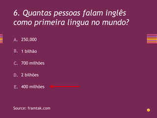 6. Quantas pessoas falam inglês
como primeira língua no mundo?
250,000
1 bilhão
700 milhões
2 bilhões
400 milhões

Source: framtak.com

 