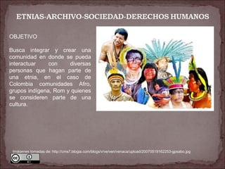 OBJETIVO Busca integrar y crear una comunidad en donde se pueda interactuar con diversas personas que hagan parte de una etnia, en el caso de Colombia comunidades Afro, grupos indígena, Rom y quienes se consideren parte de una cultura. Imágenes tomadas de: http://cms7.blogia.com/blogs/v/ve/ven/venaca/upload/20070519162253-gpsabo.jpg 