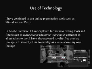 Use of Technology 
I have continued to use online presentation tools such as 
Slideshare and Prezi 
In Adobe Premiere, I have explored further into editing tools and 
filters such as leave colour and three-way colour corrector as 
alternatives to tint; I have also accessed royalty-free overlay 
footage, i.e. scratchy film, to overlay as screen above my own 
footage 
 