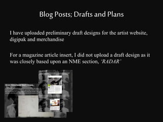 Blog Posts; Drafts and Plans 
I have uploaded preliminary draft designs for the artist website, 
digipak and merchandise 
For a magazine article insert, I did not upload a draft design as it 
was closely based upon an NME section, ‘RADAR’ 
 