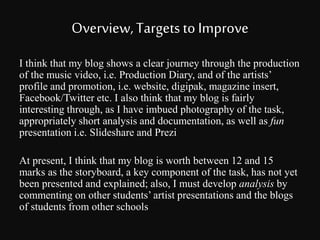Overview, Targets to Improve 
I think that my blog shows a clear journey through the production 
of the music video, i.e. Production Diary, and of the artists’ 
profile and promotion, i.e. website, digipak, magazine insert, 
Facebook/Twitter etc. I also think that my blog is fairly 
interesting through, as I have imbued photography of the task, 
appropriately short analysis and documentation, as well as fun 
presentation i.e. Slideshare and Prezi 
At present, I think that my blog is worth between 12 and 15 
marks as the storyboard, a key component of the task, has not yet 
been presented and explained; also, I must develop analysis by 
commenting on other students’ artist presentations and the blogs 
of students from other schools 

