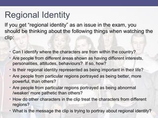 Regional Identity 
If you get “regional identity” as an issue in the exam, you 
should be thinking about the following things when watching the 
clip: 
• Can I identify where the characters are from within the country? 
• Are people from different areas shown as having different interests, 
personalities, attitudes, behaviours? If so, how? 
• Is their regional identity represented as being important in their life? 
• Are people from particular regions portrayed as being better, more 
powerful, than others? 
• Are people from particular regions portrayed as being abnormal 
/weaker/ more pathetic than others? 
• How do other characters in the clip treat the characters from different 
regions? 
• What is the message the clip is trying to portray about regional identity? 
 