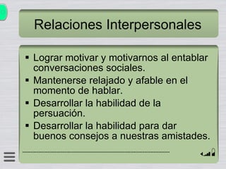 Relaciones Interpersonales Lograr motivar y motivarnos al entablar conversaciones sociales. Mantenerse relajado y afable en el momento de hablar. Desarrollar la habilidad de la persuación. Desarrollar la habilidad para dar buenos consejos a nuestras amistades. 
