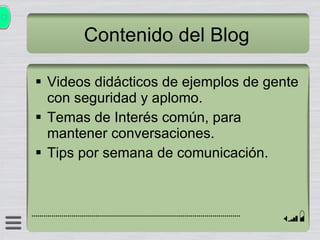 Contenido del Blog Videos didácticos de ejemplos de gente con seguridad y aplomo. Temas de Interés común, para mantener conversaciones. Tips por semana de comunicación. 