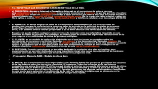 •

13.- INVESTIGAR LAS SIGUIENTES CARACTERISTICAS DE LA WED.

•

a) CONECCION: Acceso a Internet o Conexión a Internet es el mecanismo de enlace con que
una computadora o red de computadoras cuenta para conectarse a Internet, lo que les permite visualizar
las páginas web desde un navegador y acceder a otros servicios que ofrece esta red. Se puede acceder a
internet desde una Conexión por línea conmutada, Banda ancha fija (a través de cable coaxial, cables de
fibra óptica o cobre), WiFi, vía satélite, Banda Ancha Móvil y teléfonos celulares con tecnología 2G/3G/4G

•

•

B) MENSAJE: Si desea asignar un valor de característica manualmente en las instrucciones de
producción, marque la característica como un valor de entrada en la solicitud de datos de proceso.
Especifique también cómo se procesará el valor de entrada en las instrucciones de producción, es
decir, si el sistema ofrece valores propuestos o si se debe efectuar una verificación de entrada.

•

En general, puede definir cualquier característica de mensaje como característica requerida en una
solicitud de datos de proceso. Sin embargo, se deben tener en cuenta las siguientes restricciones en lo
que respeta a las solicitudes de datos de proceso múltiples:

•

C) CLIENTE: es un modelo de aplicación distribuida en el que las tareas se reparten entre los
proveedores de recursos o servicios, llamados servidores, y los demandantes, llamados clientes. Un
cliente realiza peticiones a otro programa, el servidor, quien le da respuesta. Esta idea también se puede
aplicar a programas que se ejecutan sobre una sola computadora, aunque es más ventajosa en un
sistema operativo multiusuario distribuido a través de una red de computadoras.

•

D) SERVIDOR: Cuando contratamos un servidor dedicado (o cualquier otro plan de hosting, pero
especialmente un servidor dedicado), es muy importante elegir uno cuyas características de hardware
cumplan con todos los requisitos que necesiten nuestros proyectos web.

•

- Procesador: Memoria RAM: - Modelo de disco duro

•
•

E) PROXY: Sus características más importantes son: Permite definir los permisos que tienen los usuarios
de la red interna sobre los servicios, dominios, IP externas. Todos los usuarios de la red interna
comparten una única dirección IP de forma que desde el exterior no se puede diferenciar a unos de otros.
Puesto que todo el tráfico que circula de la red interna hacia internet y viceversa pasa por el proxy, se
puede auditar el uso que se hace de internet. Permite almacenar las páginas recientemente consultadas
en una cache para aumentar el rendimiento de la red. Por ejemplo, la página que se almacena en la
caché de un proxy para que al recibir la petición cargue más rápido.

 