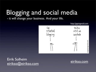 Blogging and social media
- it will change your business. And your life.
                                                 http://gapingvoid.com




Eirik Solheim
                                                 eirikso.com
eirikso@eirikso.com