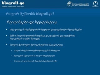 როგორ მუშაობს blogroll.ge?რეიტინგები და სტატისტიკასხვადასხვა მაჩვენებლის მიხედვით დალაგებული რეიტინგებიშანსი ახალი ბლოგერისთვისაც კი, დაეწიოს და გაუსწროს რეიტინგის თავში მყოფებსმთელი ქართული ბლოგოსფეროს სტატისტიკაახალი პოსტების რაოდენობები დღეების მიხედვითბლოგების აქტივობის საშუალო მაჩვენებლებიპოპულარული ბლოგჰოსტინგ-სისტემების სიები