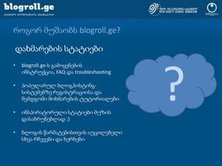 როგორ მუშაობს blogroll.ge?დახმარების სტატიები?blogroll.ge-ს გამოყენების ინსტრუქცია, FAQ დაtroubleshootingპოპულარულ ბლოგჰოსტინგ-სისტემებზე რეგისტრაციისა და შემდგომი მოხმარების ტუტორიალებიინსპირატორული სტატიები მუზის დასაბრუნებლად :)ბლოგის წარმატებისთვის აუცილებელი სხვა რჩევები და ხერხები
