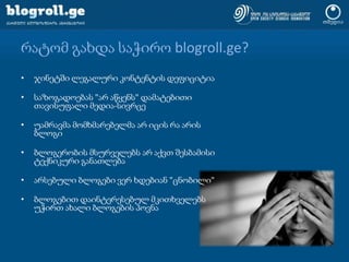 რატომ გახდა საჭირო blogroll.ge?ჯინეტში ლეგალური კონტენტის დეფიციტიასაზოგადოებას "არ აწყენს" დამატებითი თავისუფალი მედია-სივრცეუამრავმა მომხმარებელმა არ იცის რა არის ბლოგიბლოგერობის მსურველებს არ აქვთ შესბამისი ტექნიკური განათლებაარსებული ბლოგები ვერ ხდებიან "ცნობილი"ბლოგებით დაინტერესებულ მკითხველებს უჭირთ ახალი ბლოგების პოვნა