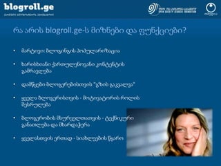 რა არის blogroll.ge-ს მიზნები და ფუნქციები?მარტივი: ბლოგინგის პოპულარიზაციახარისხიანი ქართულენოვანი კონტენტის გამრავლებადამწყები ბლოგერებისთვის "გზის გაკვალვა"ყველა ბლოგერისთვის - მოტივატორის როლის შესრულებაბლოგერობის მსურველთათვის - ტექნიკური განათლება და მხარდაჭერაყველასთვის ერთად - სიახლეების წყარო