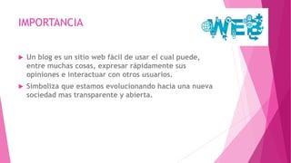 IMPORTANCIA
 Un blog es un sitio web fácil de usar el cual puede,
entre muchas cosas, expresar rápidamente sus
opiniones e interactuar con otros usuarios.
 Simboliza que estamos evolucionando hacia una nueva
sociedad mas transparente y abierta.
 