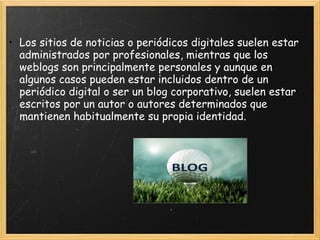Los sitios de noticias o periódicos digitales suelen estar administrados por profesionales, mientras que los weblogs son principalmente personales y aunque en algunos casos pueden estar incluidos dentro de un periódico digital o ser un blog corporativo, suelen estar escritos por un autor o autores determinados que mantienen habitualmente su propia identidad.   