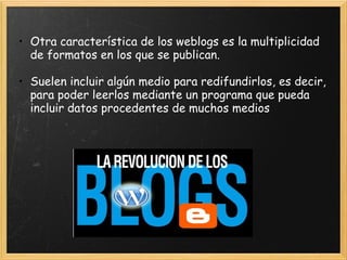 Otra característica de los weblogs es la multiplicidad de formatos en los que se publican.    Suelen incluir algún medio para redifundirlos, es decir, para poder leerlos mediante un programa que pueda incluir datos procedentes de muchos medios   