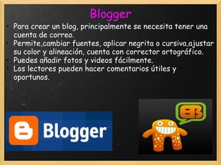 Blogger Para crear un blog, principalmente se necesita tener una cuenta de correo. Permite,cambiar fuentes, aplicar negrita o cursiva,ajustar su color y alineación, cuenta con corrector ortográfico. Puedes añadir fotos y videos fácilmente. Los lectores pueden hacer comentarios útiles y oportunos. 