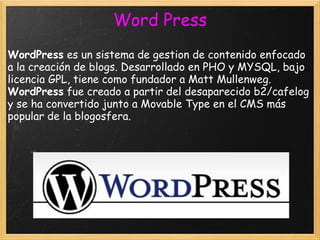 WordPress  es un sistema de gestion de contenido enfocado a la creación de blogs. Desarrollado en PHO y MYSQL, bajo licencia GPL, tiene como fundador a Matt Mullenweg.  WordPress  fue creado a partir del desaparecido b2/cafelog y se ha convertido junto a Movable Type en el CMS más popular de la blogosfera. Word Press 