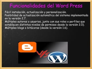 Fácil instalación, actualización y personalización.  Posibilidad de actualización automática del sistema implementada en la versión 2.7.  Múltiples autores o usuarios, junto con sus roles o perfiles que establecen distintos niveles de permisos desde la versión 2.0).  Múltiples blogs o bitácoras (desde la versión 1.6).  Funcionalidades del Word Press 