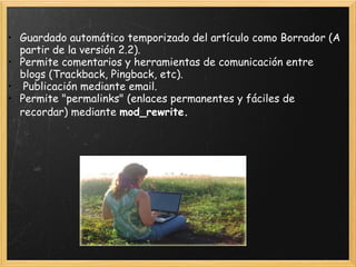 Guardado automático temporizado del artículo como Borrador (A partir de la versión 2.2).  Permite comentarios y herramientas de comunicación entre blogs (Trackback, Pingback, etc).    Publicación mediante email.  Permite "permalinks" (enlaces permanentes y fáciles de recordar) mediante  mod_rewrite.   