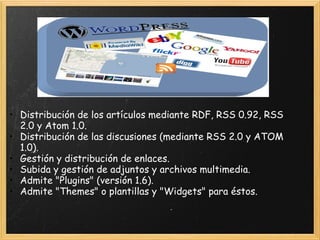 Distribución de los artículos mediante RDF, RSS 0.92, RSS 2.0 y Atom 1.0.  Distribución de las discusiones (mediante RSS 2.0 y ATOM 1.0).  Gestión y distribución de enlaces.  Subida y gestión de adjuntos y archivos multimedia.  Admite "Plugins" (versión 1.6).  Admite "Themes" o plantillas y "Widgets" para éstos. 