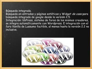 Búsqueda integrada.  Búsqueda en entradas y páginas estáticas y Widget  de casa  para búsqueda integrada de google desde la versión 2.5.  Integración: bbPress, sistema de foros de los mismos creadores, se integra automáticamente con Wordpress. E integración con el foro Vanilla de Lussumo factible, al menos hasta la versión 2.2 no inclusive.  