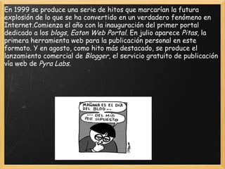 En 1999 se produce una serie de hitos que marcarían la futura explosión de lo que se ha convertido en un verdadero fenómeno en Internet.Comienza el año con la inauguración del primer portal dedicado a los  blogs, Eaton Web Portal . En julio aparece  Pitas , la primera herramienta web para la publicación personal en este formato. Y en agosto, como hito más destacado, se produce el lanzamiento comercial de  Blogger , el servicio gratuito de publicación vía web de  Pyra Labs. 