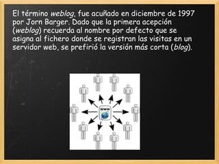 El término  weblog , fue acuñado en diciembre de 1997 por Jorn Barger. Dado que la primera acepción ( weblog ) recuerda al nombre por defecto que se asigna al fichero donde se registran las visitas en un servidor web, se prefirió la versión más corta ( blog ).  