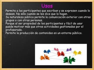 Usos Permite a los participantes que escriban y se expresen cuando lo desean. No sólo cuando se les dice que lo hagan.  Su naturaleza pública permite la comunicación exterior con otros grupos o con otras personas.  Porque al ser propiedad de los participantes y fácil de usar puede motivar más que otros actividades gestionadas por el profesorado.  Permite la producción de contenidos en un entorno público.    