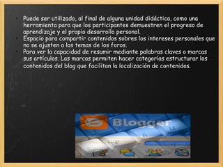 Puede ser utilizado, al final de alguna unidad didáctica, como una herramienta para que los participantes demuestren el progreso de aprendizaje y el propio desarrollo personal.  Espacio para compartir contenidos sobres los intereses personales que no se ajusten a los temas de los foros. Para ver la capacidad de resumir mediante palabras claves o marcas sus artículos. Las marcas permiten hacer categorías estructurar los contenidos del blog que facilitan la localización de contenidos.       