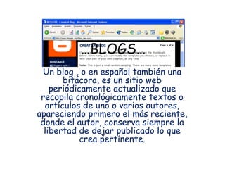 … BLOGS… Un blog , o en español también una bitácora, es un sitio web periódicamente actualizado que recopila cronológicamente textos o artículos de uno o varios autores, apareciendo primero el más reciente, donde el autor, conserva siempre la libertad de dejar publicado lo que crea pertinente. 