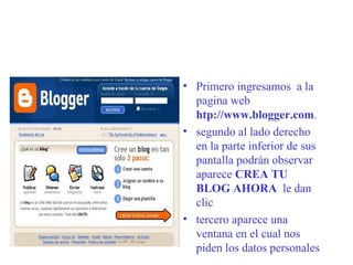 Primero ingresamos  a la pagina web  htp://www.blogger.com . segundo al lado derecho en la parte inferior de sus pantalla podrán observar aparece  CREA TU BLOG AHORA   le dan clic tercero aparece una ventana en el cual nos piden los datos personales   