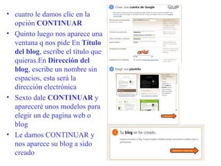 cuatro le damos clic en la opción  CONTINUAR Quinto luego nos aparece una ventana q nos pide  En  Título del blog , escribe el título que quieras.En  Dirección del blog , escribe un nombre sin espacios, esta será la dirección electrónica  Sexto  dale  CONTINUAR  y apareceré unos modelos para elegir un de pagina web o blog Le damos CONTINUAR y nos aparece su blog a sido creado 