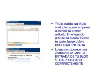 Título: escribe un título cualquiera para empezar a escribir tu primer artículo. En el espacio grande en blanco escirbe tu texto, luego dale a PUBLICAR ENTRADA  Luego nos aparece una ventana q nos dice LA ENTRADA DE TU BLOG SE HA PUBLICADO CORRRECTEMENTE 
