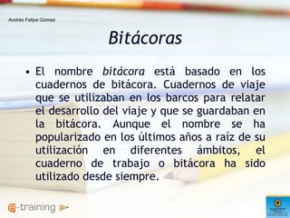 Bitácoras El nombre  bitácora  está basado en los cuadernos de bitácora. Cuadernos de viaje que se utilizaban en los barcos para relatar el desarrollo del viaje y que se guardaban en la bitácora. Aunque el nombre se ha popularizado en los últimos años a raíz de su utilización en diferentes ámbitos, el cuaderno de trabajo o bitácora ha sido utilizado desde siempre.  Andrés Felipe Gómez 