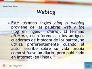 Weblog Este término inglés  blog  o  weblog  proviene de las palabras  web  y  log  ('log' en inglés =  diario ). El término  bitácora , en referencia a los antiguos cuadernos de bitácora de los barcos, se utiliza preferentemente cuando el autor escribe sobre su vida propia como si fuese un diario, pero publicado en Internet (en línea).  Andrés Felipe Gómez 