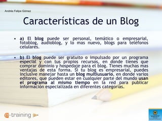 Características de un Blog a)  El  blog  puede ser personal, temático o empresarial, fotoblog, audioblog, y lo mas nuevo, blogs para teléfonos celulares. b)  El  blog  puede ser gratuito o impulsado por un programa especial y con tus propios recursos, en donde tienes que comprar dominio y hospedaje para el blog. Tienes muchas mas ventajas de esta forma. Si tu blog es empresarial, puedes inclusive manejar hasta un  blog multiusuario , en donde varios editores, que pueden estar en cualquier parte del mundo  usan el programa al mismo tiempo  en la red para publicar información especializada en diferentes categorías.  Andrés Felipe Gómez 