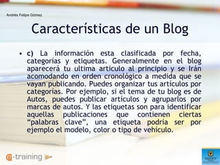 Características de un Blog c)  La información esta clasificada por fecha, categorías y etiquetas. Generalmente en el blog aparecerá tu ultima articulo al principio y se Irán acomodando en orden cronológico a medida que se vayan publicando. Puedes organizar tus artículos por categorías. Por ejemplo, si el tema de tu blog es de Autos, puedes publicar artículos y agruparlos por marcas de autos. Y las etiquetas son para identificar aquellas publicaciones que contienen ciertas “palabras clave”, una etiqueta podría ser por ejemplo el modelo, color o tipo de vehículo.  Andrés Felipe Gómez 