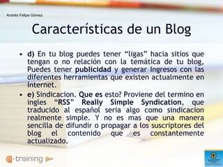 Características de un Blog d)  En tu blog puedes tener “ligas” hacia sitios que tengan o no relación con la temática de tu blog, Puedes tener  publicidad  y generar Ingresos con las diferentes herramientas que existen actualmente en Internet.  e)  Sindicacion.  Que es  esto? Proviene del termino en ingles “ RSS ”  Really Simple Syndication , que traducido al español seria algo como sindicacion realmente simple. Y no es mas que una manera sencilla de difundir o propagar a los suscriptores del blog el contenido que es constantemente actualizado.  Andrés Felipe Gómez 