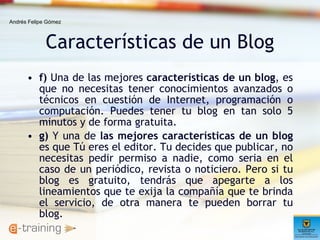 Características de un Blog f)  Una de las mejores  características de un blog , es que no necesitas tener conocimientos avanzados o técnicos en cuestión de Internet, programación o computación. Puedes tener tu blog en tan solo 5 minutos y de forma gratuita.  g)  Y una de  las mejores características de un blog  es que Tú eres el editor. Tu decides que publicar, no necesitas pedir permiso a nadie, como seria en el caso de un periódico, revista o noticiero. Pero si tu blog es gratuito, tendrás que apegarte a los lineamientos que te exija la compañía que te brinda el servicio, de otra manera te pueden borrar tu blog.  Andrés Felipe Gómez 