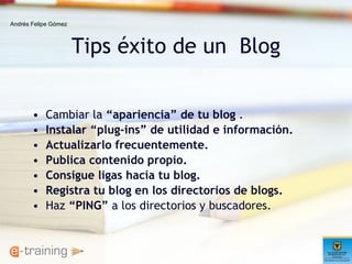 Tips éxito de un  Blog Cambiar la  “apariencia” de tu blog  . Instalar “plug-ins” de utilidad e información.   Actualizarlo frecuentemente.   Publica contenido propio. Consigue ligas hacia tu blog.   Registra tu blog en los directorios de blogs.   Haz  “PING”  a los directorios y buscadores. Andrés Felipe Gómez 