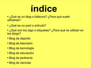 índice ¿Qué es un blog o bitácora? ¿Para qué suele utilizarse? ¿Qué es un post o artículo? ¿Qué son los tags o etiquetas? ¿Para qué se utilizan en los blogs? Blog de deporte Blog de televisión Blog de tecnología Blog de educación Blog de jardinería Blog de ciencias 