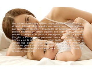 Los pañales desechables ofrecen mayor practicidad para la madre y el bebé, debiendo elegir aquellos que cuentan con cintas de velcro que pueden ser pegadas y despegadas sin desgastarse cuando se quieren reacomodar, porque aquéllos que usan cintas adhesivas tienden a desgarrar el pañal o despegarse, además la mayoría (Huggies y Pampers principalmente) cuenta con elásticos en las piernas y en la cintura para un mejor ajuste, debiendo revisar la presión que ejercen dichos elásticos que no deben obstruir la circulación generando marcas en la piel. En cuestión de practicidad, los pañales desechables son ideales para visitas, paseos o viajes que se realicen con el bebé.  