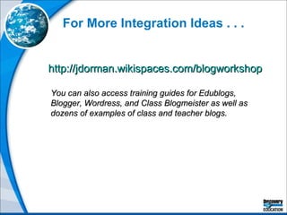For More Integration Ideas . . . http://jdorman.wikispaces.com/blogworkshop   You can also access training guides for Edublogs, Blogger, Wordress, and Class Blogmeister as well as dozens of examples of class and teacher blogs. 