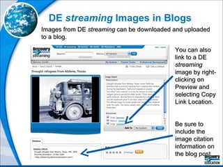 DE  streaming  Images in Blogs Images from DE  streaming  can be downloaded and uploaded to a blog.  You can also link to a DE  streaming  image by right-clicking on Preview and selecting Copy Link Location. Be sure to include the image citation information on the blog post.  