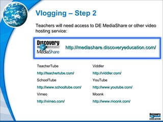 Vlogging – Step 2 Teachers will need access to DE MediaShare or other video hosting service: TeacherTube http://teachertube.com/   SchoolTube http://www.schooltube.com/   Vimeo http://vimeo.com/   Viddler http://viddler.com/   YouTube http://www.youtube.com/   Moonk http://www.moonk.com/   http://mediashare.discoveryeducation.com/   