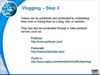 Vlogging – Step 3 Videos can be published and syndicated by embedding them onto or linking them to a blog, wiki, or website. They can also be syndicated through a video podcast service, such as: Podbean http://www.podbean.com/ Podomatic http://www.podomatic.com/   iTunes U http://www.apple.com/education/mobile-learning/   