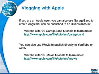 Vlogging with Apple If you are an Apple user, you can also use GarageBand to create vlogs that can be published to an iTunes account. Visit the iLife ‘09 GarageBand tutorials to learn more: http://www.apple.com/ilife/tutorials/garageband   You can also use iMovie to publish directly to YouTube or iWeb.  Visit the iLife ‘09 iMovie tutorials to learn more: http://www.apple.com/ilife/tutorials/imovie   